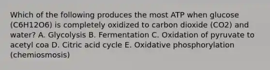 Which of the following produces the most ATP when glucose (C6H12O6) is completely oxidized to carbon dioxide (CO2) and water? A. Glycolysis B. Fermentation C. Oxidation of pyruvate to acetyl coa D. Citric acid cycle E. Oxidative phosphorylation (chemiosmosis)