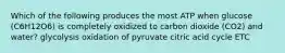 Which of the following produces the most ATP when glucose (C6H12O6) is completely oxidized to carbon dioxide (CO2) and water? glycolysis oxidation of pyruvate citric acid cycle ETC