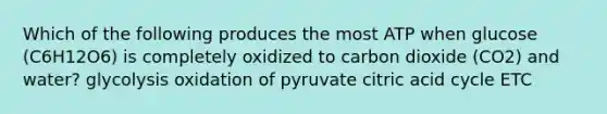 Which of the following produces the most ATP when glucose (C6H12O6) is completely oxidized to carbon dioxide (CO2) and water? glycolysis oxidation of pyruvate citric acid cycle ETC