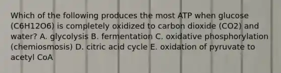 Which of the following produces the most ATP when glucose (C6H12O6) is completely oxidized to carbon dioxide (CO2) and water? A. glycolysis B. fermentation C. oxidative phosphorylation (chemiosmosis) D. citric acid cycle E. oxidation of pyruvate to acetyl CoA