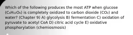 Which of the following produces the most ATP when glucose (C₆H₁₂O₆) is completely oxidized to carbon dioxide (CO₂) and water? (Chapter 9) A) glycolysis B) fermentation C) oxidation of pyruvate to acetyl CoA D) citric acid cycle E) oxidative phosphorylation (chemiosmosis)