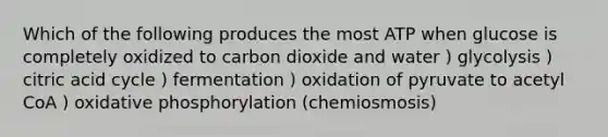 Which of the following produces the most ATP when glucose is completely oxidized to carbon dioxide and water ) glycolysis ) citric acid cycle ) fermentation ) oxidation of pyruvate to acetyl CoA ) oxidative phosphorylation (chemiosmosis)