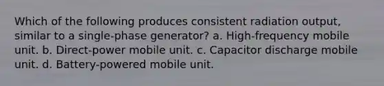 Which of the following produces consistent radiation output, similar to a single-phase generator? a. High-frequency mobile unit. b. Direct-power mobile unit. c. Capacitor discharge mobile unit. d. Battery-powered mobile unit.