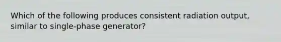 Which of the following produces consistent radiation output, similar to single-phase generator?