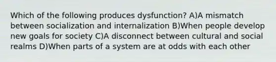 Which of the following produces dysfunction? A)A mismatch between socialization and internalization B)When people develop new goals for society C)A disconnect between cultural and social realms D)When parts of a system are at odds with each other