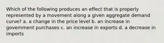 Which of the following produces an effect that is properly represented by a movement along a given aggregate demand curve? a. a change in the price level b. an increase in government purchases c. an increase in exports d. a decrease in imports