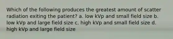 Which of the following produces the greatest amount of scatter radiation exiting the patient? a. low kVp and small field size b. low kVp and large field size c. high kVp and small field size d. high kVp and large field size