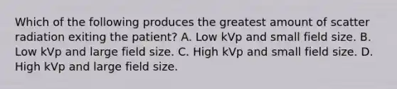 Which of the following produces the greatest amount of scatter radiation exiting the patient? A. Low kVp and small field size. B. Low kVp and large field size. C. High kVp and small field size. D. High kVp and large field size.