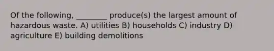 Of the following, ________ produce(s) the largest amount of hazardous waste. A) utilities B) households C) industry D) agriculture E) building demolitions