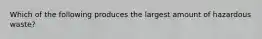 Which of the following produces the largest amount of hazardous waste?