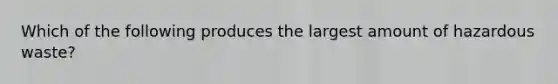 Which of the following produces the largest amount of hazardous waste?