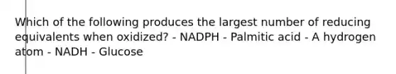 Which of the following produces the largest number of reducing equivalents when oxidized? - NADPH - Palmitic acid - A hydrogen atom - NADH - Glucose