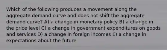 Which of the following produces a movement along the aggregate demand curve and does not shift the aggregate demand curve? A) a change in monetary policy B) a change in the price level C) a change in government expenditures on goods and services D) a change in foreign incomes E) a change in expectations about the future