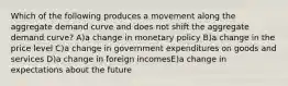 Which of the following produces a movement along the aggregate demand curve and does not shift the aggregate demand curve? A)a change in monetary policy B)a change in the price level C)a change in government expenditures on goods and services D)a change in foreign incomesE)a change in expectations about the future