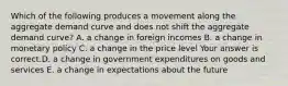 Which of the following produces a movement along the aggregate demand curve and does not shift the aggregate demand​ curve? A. a change in foreign incomes B. a change in monetary policy C. a change in the price level Your answer is correct.D. a change in government expenditures on goods and services E. a change in expectations about the future