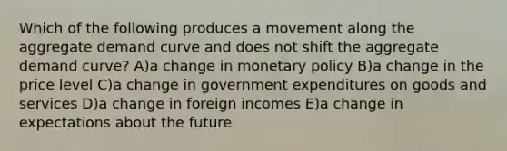 Which of the following produces a movement along the aggregate demand curve and does not shift the aggregate demand curve? A)a change in monetary policy B)a change in the price level C)a change in government expenditures on goods and services D)a change in foreign incomes E)a change in expectations about the future