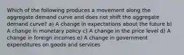 Which of the following produces a movement along the aggregate demand curve and does not shift the aggregate demand curve? a) A change in expectations about the future b) A change in monetary policy c) A change in the price level d) A change in foreign incomes e) A change in government expenditures on goods and services