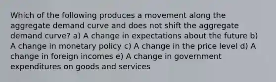 Which of the following produces a movement along the aggregate demand curve and does not shift the aggregate demand curve? a) A change in expectations about the future b) A change in monetary policy c) A change in the price level d) A change in foreign incomes e) A change in government expenditures on goods and services