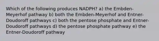 Which of the following produces NADPH? a) the Embden-Meyerhof pathway b) both the Embden-Meyerhof and Entner-Doudoroff pathways c) both the pentose phosphate and Entner-Doudoroff pathways d) the pentose phosphate pathway e) the Entner-Doudoroff pathway