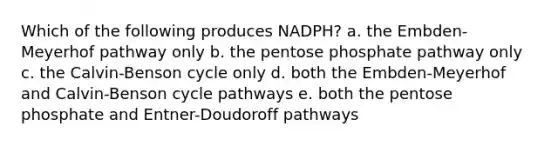 Which of the following produces NADPH? a. the Embden-Meyerhof pathway only b. <a href='https://www.questionai.com/knowledge/kU2OmaBWIM-the-pentose-phosphate-pathway' class='anchor-knowledge'>the pentose phosphate pathway</a> only c. the Calvin-Benson cycle only d. both the Embden-Meyerhof and Calvin-Benson cycle pathways e. both the pentose phosphate and Entner-Doudoroff pathways