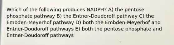 Which of the following produces NADPH? A) the pentose phosphate pathway B) the Entner-Doudoroff pathway C) the Embden-Meyerhof pathway D) both the Embden-Meyerhof and Entner-Doudoroff pathways E) both the pentose phosphate and Entner-Doudoroff pathways