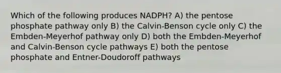 Which of the following produces NADPH? A) the pentose phosphate pathway only B) the Calvin-Benson cycle only C) the Embden-Meyerhof pathway only D) both the Embden-Meyerhof and Calvin-Benson cycle pathways E) both the pentose phosphate and Entner-Doudoroff pathways