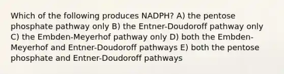 Which of the following produces NADPH? A) the pentose phosphate pathway only B) the Entner-Doudoroff pathway only C) the Embden-Meyerhof pathway only D) both the Embden-Meyerhof and Entner-Doudoroff pathways E) both the pentose phosphate and Entner-Doudoroff pathways