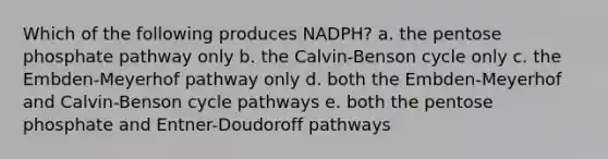 Which of the following produces NADPH? a. the pentose phosphate pathway only b. the Calvin-Benson cycle only c. the Embden-Meyerhof pathway only d. both the Embden-Meyerhof and Calvin-Benson cycle pathways e. both the pentose phosphate and Entner-Doudoroff pathways