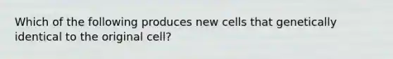 Which of the following produces new cells that genetically identical to the original cell?