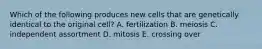 Which of the following produces new cells that are genetically identical to the original cell? A. fertilization B. meiosis C. independent assortment D. mitosis E. crossing over