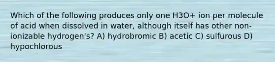 Which of the following produces only one H3O+ ion per molecule of acid when dissolved in water, although itself has other non-ionizable hydrogen's? A) hydrobromic B) acetic C) sulfurous D) hypochlorous