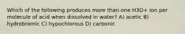 Which of the following produces more than one H3O+ ion per molecule of acid when dissolved in water? A) acetic B) hydrobromic C) hypochlorous D) carbonic