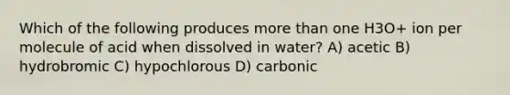 Which of the following produces more than one H3O+ ion per molecule of acid when dissolved in water? A) acetic B) hydrobromic C) hypochlorous D) carbonic