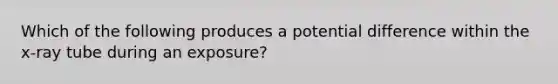 Which of the following produces a potential difference within the x-ray tube during an exposure?