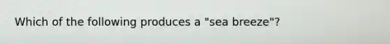 Which of the following produces a "sea breeze"?