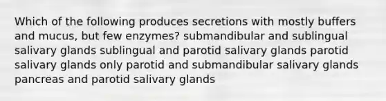 Which of the following produces secretions with mostly buffers and mucus, but few enzymes? submandibular and sublingual salivary glands sublingual and parotid salivary glands parotid salivary glands only parotid and submandibular salivary glands pancreas and parotid salivary glands