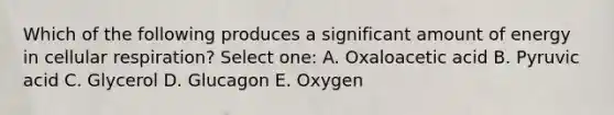 Which of the following produces a significant amount of energy in cellular respiration? Select one: A. Oxaloacetic acid B. Pyruvic acid C. Glycerol D. Glucagon E. Oxygen