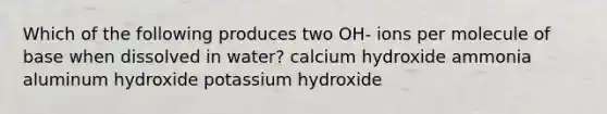 Which of the following produces two OH- ions per molecule of base when dissolved in water? calcium hydroxide ammonia aluminum hydroxide potassium hydroxide