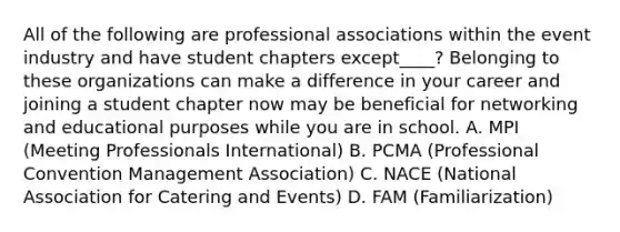 All of the following are professional associations within the event industry and have student chapters except____? Belonging to these organizations can make a difference in your career and joining a student chapter now may be beneficial for networking and educational purposes while you are in school. A. MPI (Meeting Professionals International) B. PCMA (Professional Convention Management Association) C. NACE (National Association for Catering and Events) D. FAM (Familiarization)