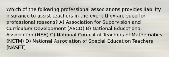 Which of the following professional associations provides liability insurance to assist teachers in the event they are sued for professional reasons? A) Association for Supervision and Curriculum Development (ASCD) B) National Educational Association (NEA) C) National Council of Teachers of Mathematics (NCTM) D) National Association of Special Education Teachers (NASET)