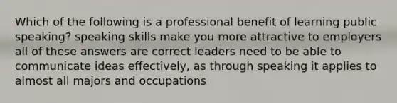 Which of the following is a professional benefit of learning public speaking? speaking skills make you more attractive to employers all of these answers are correct leaders need to be able to communicate ideas effectively, as through speaking it applies to almost all majors and occupations