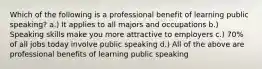 Which of the following is a professional benefit of learning public speaking? a.) It applies to all majors and occupations b.) Speaking skills make you more attractive to employers c.) 70% of all jobs today involve public speaking d.) All of the above are professional benefits of learning public speaking