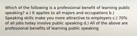 Which of the following is a professional benefit of learning public speaking? a.) It applies to all majors and occupations b.) Speaking skills make you more attractive to employers c.) 70% of all jobs today involve public speaking d.) All of the above are professional benefits of learning public speaking