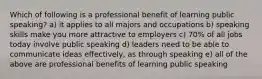 Which of following is a professional benefit of learning public speaking? a) it applies to all majors and occupations b) speaking skills make you more attractive to employers c) 70% of all jobs today involve public speaking d) leaders need to be able to communicate ideas effectively, as through speaking e) all of the above are professional benefits of learning public speaking