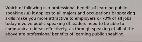 Which of following is a professional benefit of learning public speaking? a) it applies to all majors and occupations b) speaking skills make you more attractive to employers c) 70% of all jobs today involve public speaking d) leaders need to be able to communicate ideas effectively, as through speaking e) all of the above are professional benefits of learning public speaking