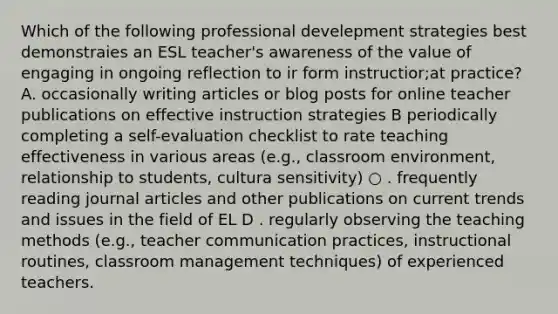 Which of the following professional develepment strategies best demonstraies an ESL teacher's awareness of the value of engaging in ongoing reflection to ir form instructior;at practice? A. occasionally writing articles or blog posts for online teacher publications on effective instruction strategies B periodically completing a self-evaluation checklist to rate teaching effectiveness in various areas (e.g., classroom environment, relationship to students, cultura sensitivity) ○ . frequently reading journal articles and other publications on current trends and issues in the field of EL D . regularly observing the teaching methods (e.g., teacher communication practices, instructional routines, classroom management techniques) of experienced teachers.