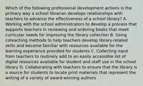 Which of the following <a href='https://www.questionai.com/knowledge/ko1c9uT6Lv-professional-development' class='anchor-knowledge'>professional development</a> actions is the primary way a school librarian develops relationships with teachers to advance the effectiveness of a school library? A. Working with the school administrators to develop a process that supports teachers in reviewing and ordering books that meet curricular needs for improving the library collection B. Using coteaching methods to help teachers develop library-related skills and become familiar with resources available for the learning experience provided for students C. Collecting input from teachers to routinely add to an easily accessible list of <a href='https://www.questionai.com/knowledge/kacN4jvi9t-digital-resources' class='anchor-knowledge'>digital resources</a> available for student and staff use in the school library D. Collaborating with teachers to ensure that the library is a source for students to locate print materials that represent the writing of a variety of award-winning authors