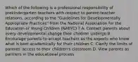 Which of the following is a professional responsibility of prekindergarten teachers with respect to parent-teacher relations, according to the "Guidelines for Developmentally Appropriate Practices" from the National Association for the Education of Young Children (NAEYC) ? A. Contact parents about every developmental change their children undergo B. Encourage parents to accept teachers as the experts who know what is best academically for their children C. Clarify the limits of parents' access to their children's classroom D. View parents as partners in the educational process