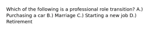 Which of the following is a professional role transition? A.) Purchasing a car B.) Marriage C.) Starting a new job D.) Retirement