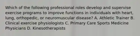 Which of the following professional roles develop and supervise exercise programs to improve functions in individuals with heart, lung, orthopedic, or neuromuscular disease? A. Athletic Trainer B. Clinical exercise physiologists C. Primary Care Sports Medicine Physicians D. Kinesotherapists